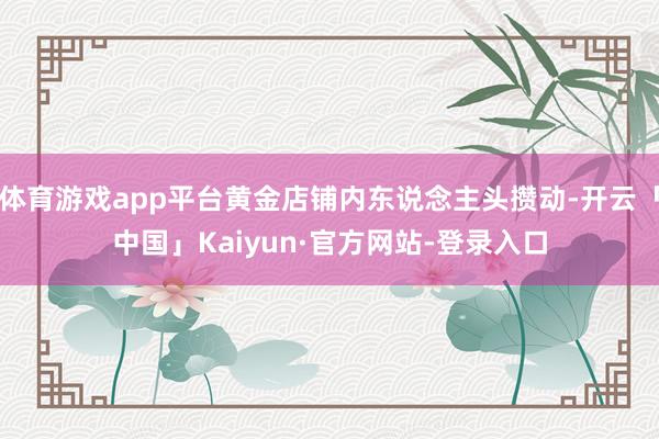 体育游戏app平台黄金店铺内东说念主头攒动-开云「中国」Kaiyun·官方网站-登录入口