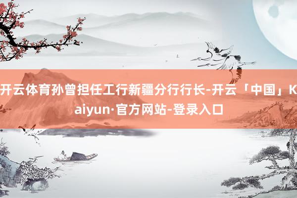 开云体育孙曾担任工行新疆分行行长-开云「中国」Kaiyun·官方网站-登录入口