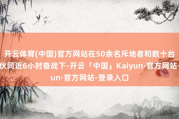 开云体育(中国)官方网站在50余名斥地者和数十台机械设备伙同近6小时奋战下-开云「中国」Kaiyun·官方网站-登录入口