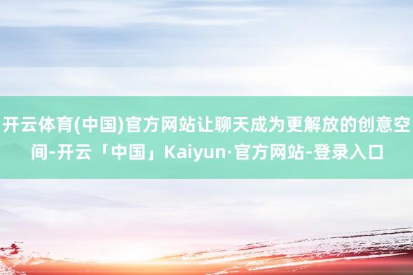 开云体育(中国)官方网站让聊天成为更解放的创意空间-开云「中国」Kaiyun·官方网站-登录入口