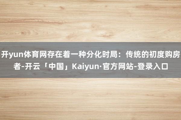 开yun体育网存在着一种分化时局：传统的初度购房者-开云「中国」Kaiyun·官方网站-登录入口