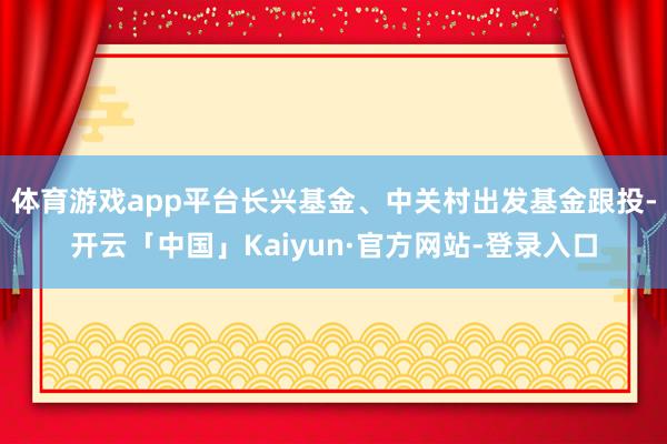 体育游戏app平台长兴基金、中关村出发基金跟投-开云「中国」Kaiyun·官方网站-登录入口