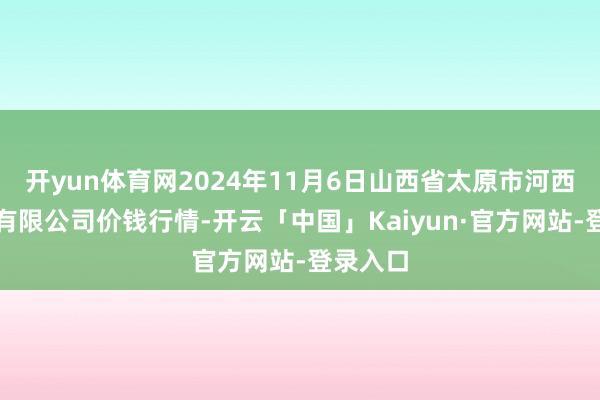 开yun体育网2024年11月6日山西省太原市河西农居品有限公司价钱行情-开云「中国」Kaiyun·官方网站-登录入口