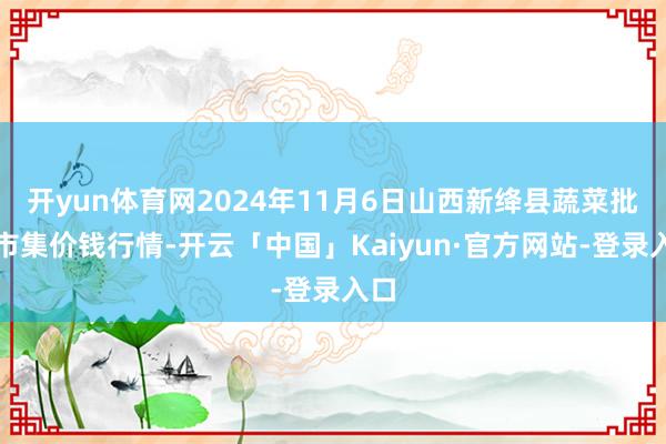 开yun体育网2024年11月6日山西新绛县蔬菜批发市集价钱行情-开云「中国」Kaiyun·官方网站-登录入口
