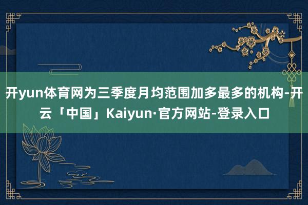 开yun体育网为三季度月均范围加多最多的机构-开云「中国」Kaiyun·官方网站-登录入口