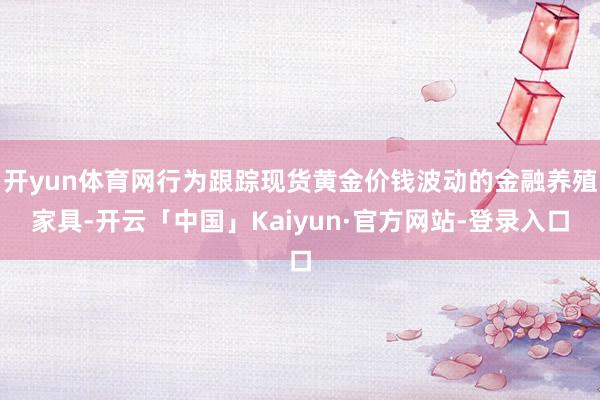 开yun体育网行为跟踪现货黄金价钱波动的金融养殖家具-开云「中国」Kaiyun·官方网站-登录入口