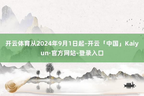 开云体育从2024年9月1日起-开云「中国」Kaiyun·官方网站-登录入口