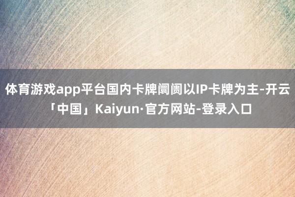 体育游戏app平台国内卡牌阛阓以IP卡牌为主-开云「中国」Kaiyun·官方网站-登录入口