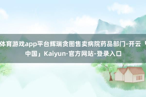 体育游戏app平台辉瑞贪图售卖病院药品部门-开云「中国」Kaiyun·官方网站-登录入口