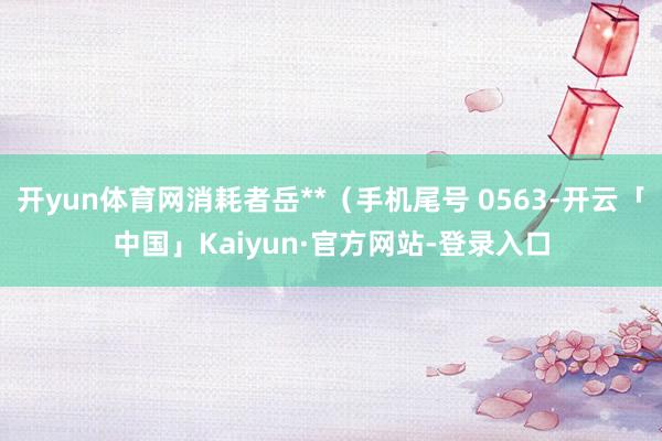 开yun体育网消耗者岳**（手机尾号 0563-开云「中国」Kaiyun·官方网站-登录入口