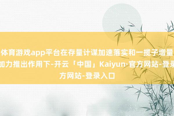 体育游戏app平台在存量计谋加速落实和一揽子增量计谋加力推出作用下-开云「中国」Kaiyun·官方网站-登录入口