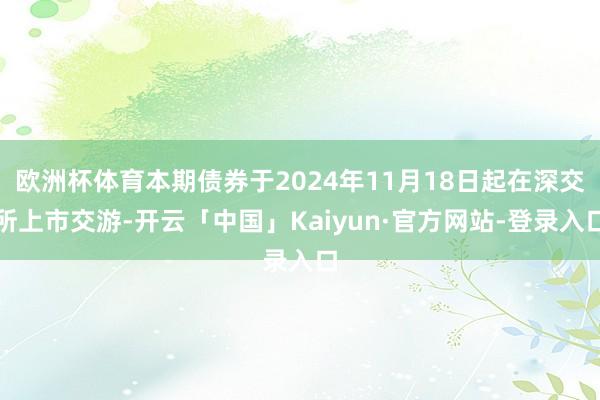 欧洲杯体育本期债券于2024年11月18日起在深交所上市交游-开云「中国」Kaiyun·官方网站-登录入口