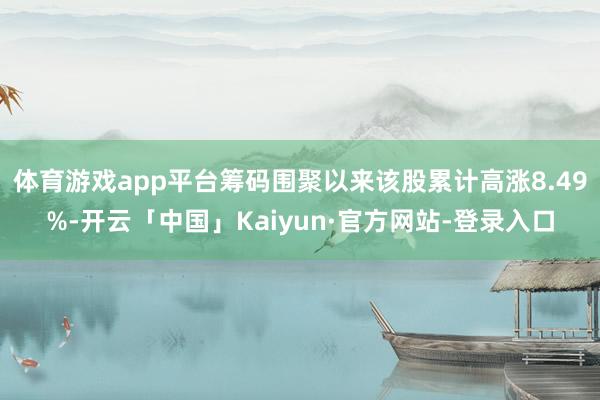 体育游戏app平台筹码围聚以来该股累计高涨8.49%-开云「中国」Kaiyun·官方网站-登录入口