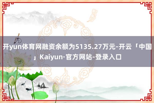 开yun体育网融资余额为5135.27万元-开云「中国」Kaiyun·官方网站-登录入口