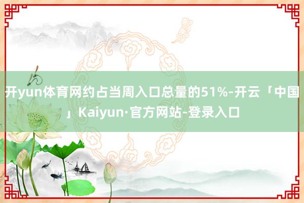 开yun体育网约占当周入口总量的51%-开云「中国」Kaiyun·官方网站-登录入口