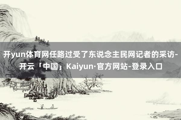 开yun体育网任路过受了东说念主民网记者的采访-开云「中国」Kaiyun·官方网站-登录入口