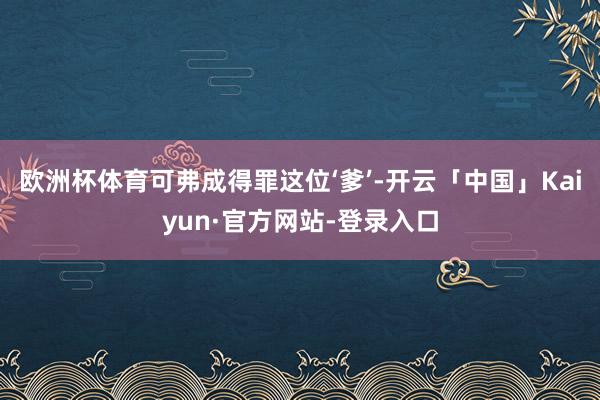 欧洲杯体育可弗成得罪这位‘爹’-开云「中国」Kaiyun·官方网站-登录入口