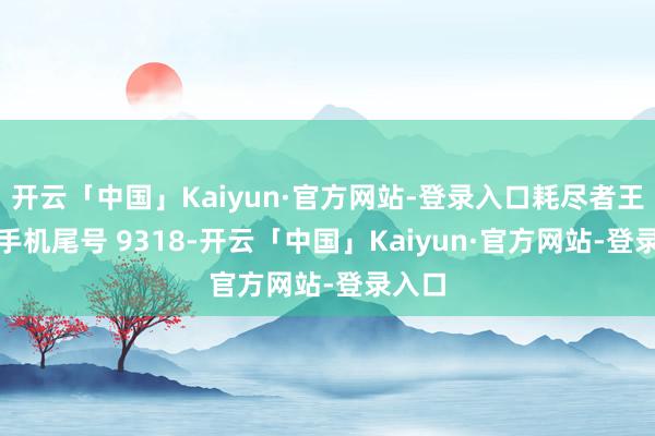 开云「中国」Kaiyun·官方网站-登录入口耗尽者王**（手机尾号 9318-开云「中国」Kaiyun·官方网站-登录入口