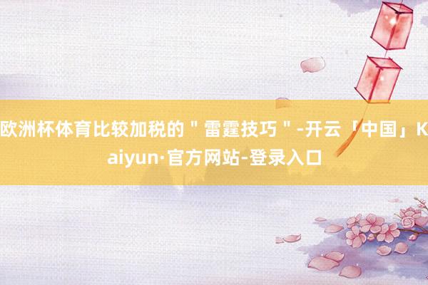 欧洲杯体育比较加税的"雷霆技巧"-开云「中国」Kaiyun·官方网站-登录入口