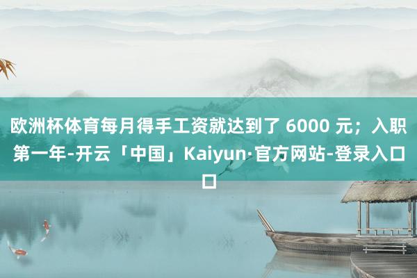 欧洲杯体育每月得手工资就达到了 6000 元；入职第一年-开云「中国」Kaiyun·官方网站-登录入口