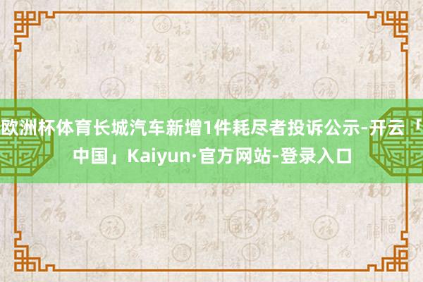 欧洲杯体育长城汽车新增1件耗尽者投诉公示-开云「中国」Kaiyun·官方网站-登录入口