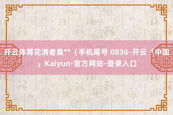 开云体育花消者袁**（手机尾号 0836-开云「中国」Kaiyun·官方网站-登录入口