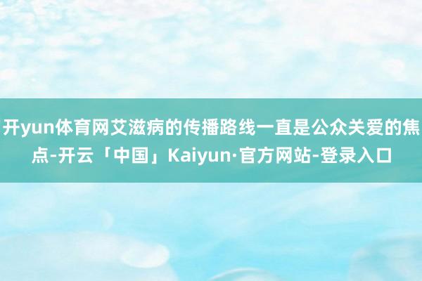 开yun体育网艾滋病的传播路线一直是公众关爱的焦点-开云「中国」Kaiyun·官方网站-登录入口