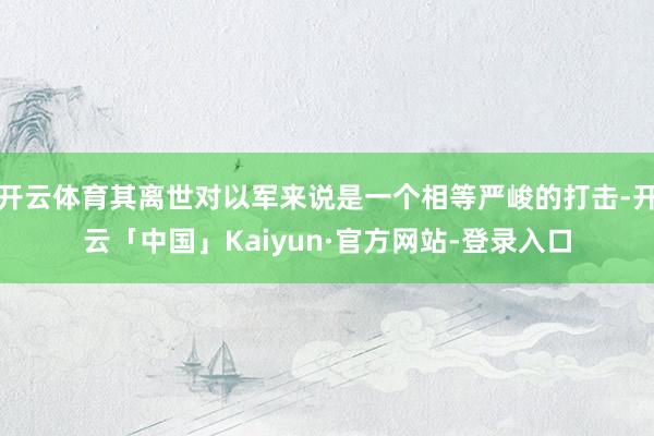 开云体育其离世对以军来说是一个相等严峻的打击-开云「中国」Kaiyun·官方网站-登录入口