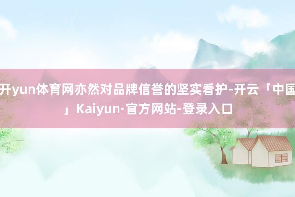 开yun体育网亦然对品牌信誉的坚实看护-开云「中国」Kaiyun·官方网站-登录入口