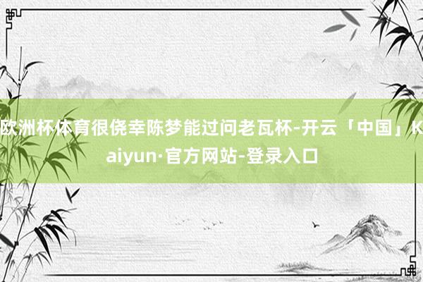 欧洲杯体育很侥幸陈梦能过问老瓦杯-开云「中国」Kaiyun·官方网站-登录入口
