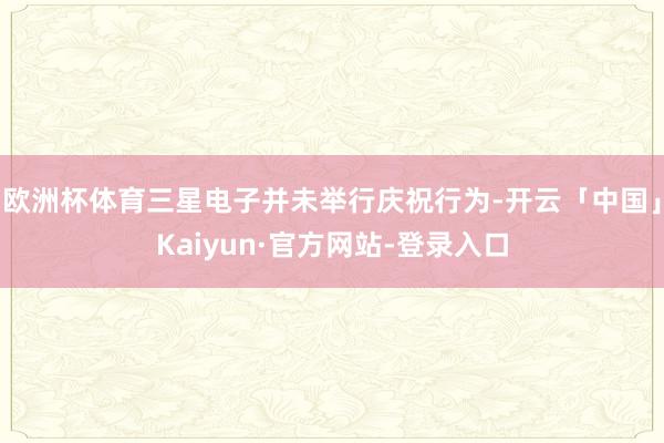 欧洲杯体育三星电子并未举行庆祝行为-开云「中国」Kaiyun·官方网站-登录入口