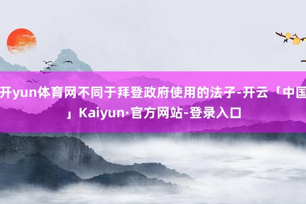 开yun体育网不同于拜登政府使用的法子-开云「中国」Kaiyun·官方网站-登录入口