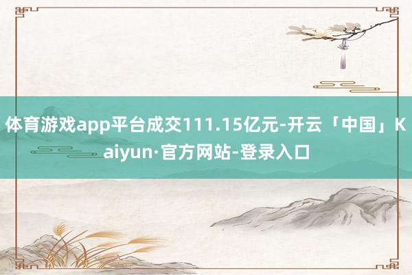 体育游戏app平台成交111.15亿元-开云「中国」Kaiyun·官方网站-登录入口