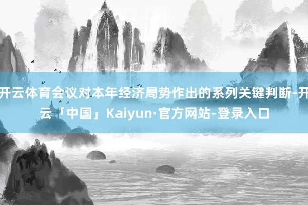 开云体育会议对本年经济局势作出的系列关键判断-开云「中国」Kaiyun·官方网站-登录入口
