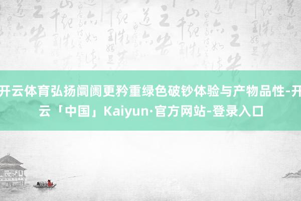 开云体育弘扬阛阓更矜重绿色破钞体验与产物品性-开云「中国」Kaiyun·官方网站-登录入口