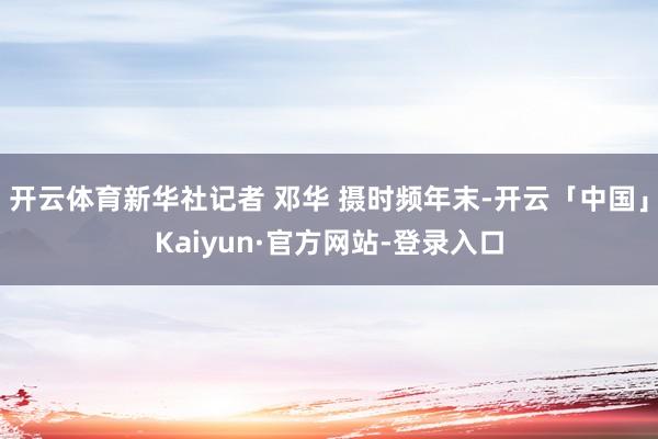 开云体育新华社记者 邓华 摄时频年末-开云「中国」Kaiyun·官方网站-登录入口