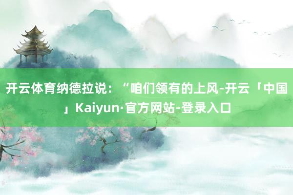 开云体育　　纳德拉说：“咱们领有的上风-开云「中国」Kaiyun·官方网站-登录入口