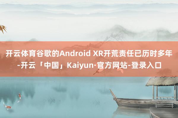 开云体育谷歌的Android XR开荒责任已历时多年-开云「中国」Kaiyun·官方网站-登录入口