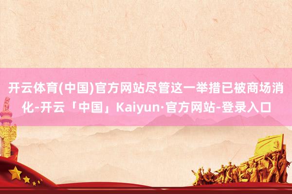 开云体育(中国)官方网站　　尽管这一举措已被商场消化-开云「中国」Kaiyun·官方网站-登录入口