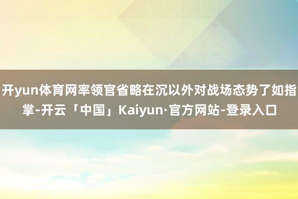 开yun体育网率领官省略在沉以外对战场态势了如指掌-开云「中国」Kaiyun·官方网站-登录入口