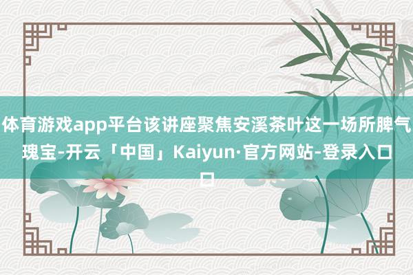 体育游戏app平台该讲座聚焦安溪茶叶这一场所脾气瑰宝-开云「中国」Kaiyun·官方网站-登录入口