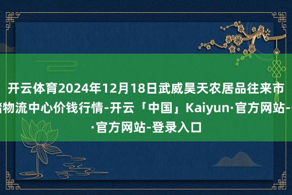 开云体育2024年12月18日武威昊天农居品往来市集暨仓储物流中心价钱行情-开云「中国」Kaiyun·官方网站-登录入口