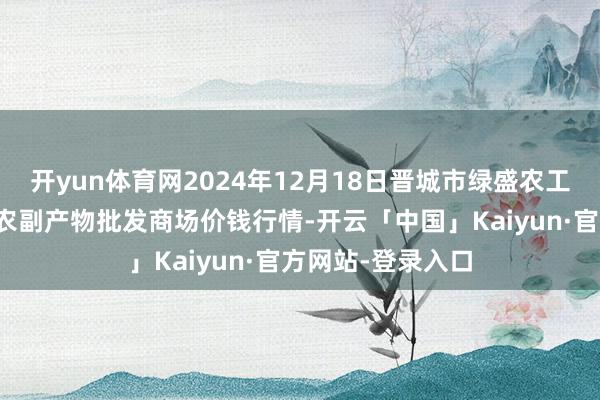 开yun体育网2024年12月18日晋城市绿盛农工商实业有限公司农副产物批发商场价钱行情-开云「中国」Kaiyun·官方网站-登录入口