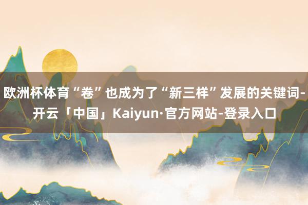 欧洲杯体育“卷”也成为了“新三样”发展的关键词-开云「中国」Kaiyun·官方网站-登录入口