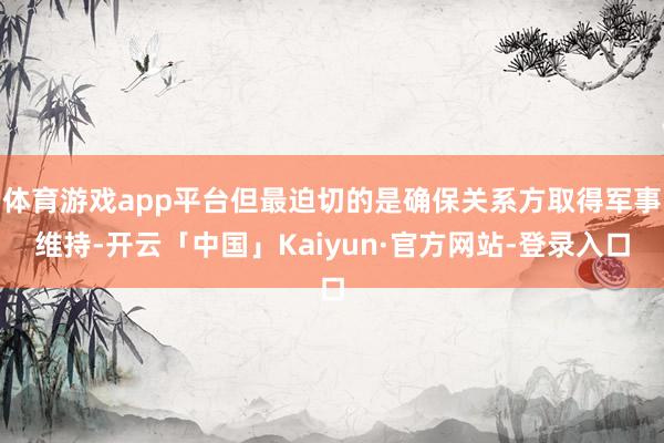 体育游戏app平台但最迫切的是确保关系方取得军事维持-开云「中国」Kaiyun·官方网站-登录入口