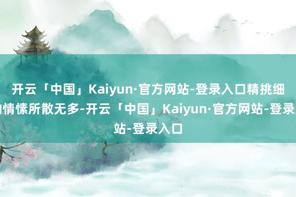 开云「中国」Kaiyun·官方网站-登录入口精挑细选的情愫所散无多-开云「中国」Kaiyun·官方网站-登录入口