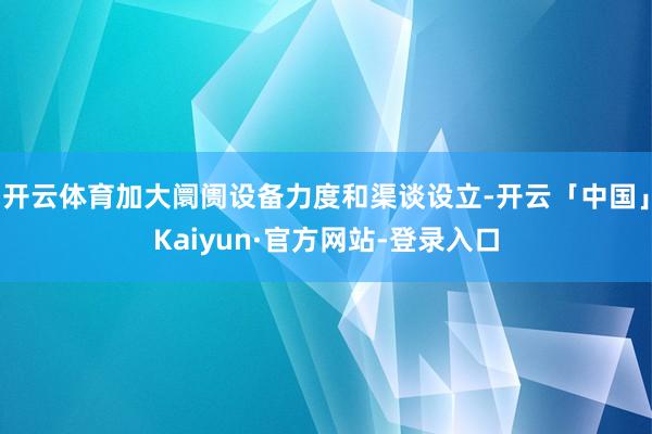 开云体育加大阛阓设备力度和渠谈设立-开云「中国」Kaiyun·官方网站-登录入口