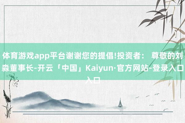 体育游戏app平台谢谢您的提倡!投资者： 尊敬的刘淼董事长-开云「中国」Kaiyun·官方网站-登录入口