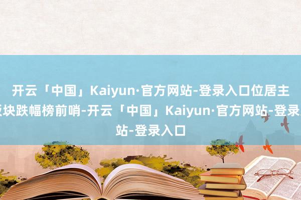 开云「中国」Kaiyun·官方网站-登录入口位居主见板块跌幅榜前哨-开云「中国」Kaiyun·官方网站-登录入口