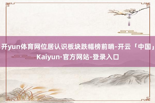 开yun体育网位居认识板块跌幅榜前哨-开云「中国」Kaiyun·官方网站-登录入口